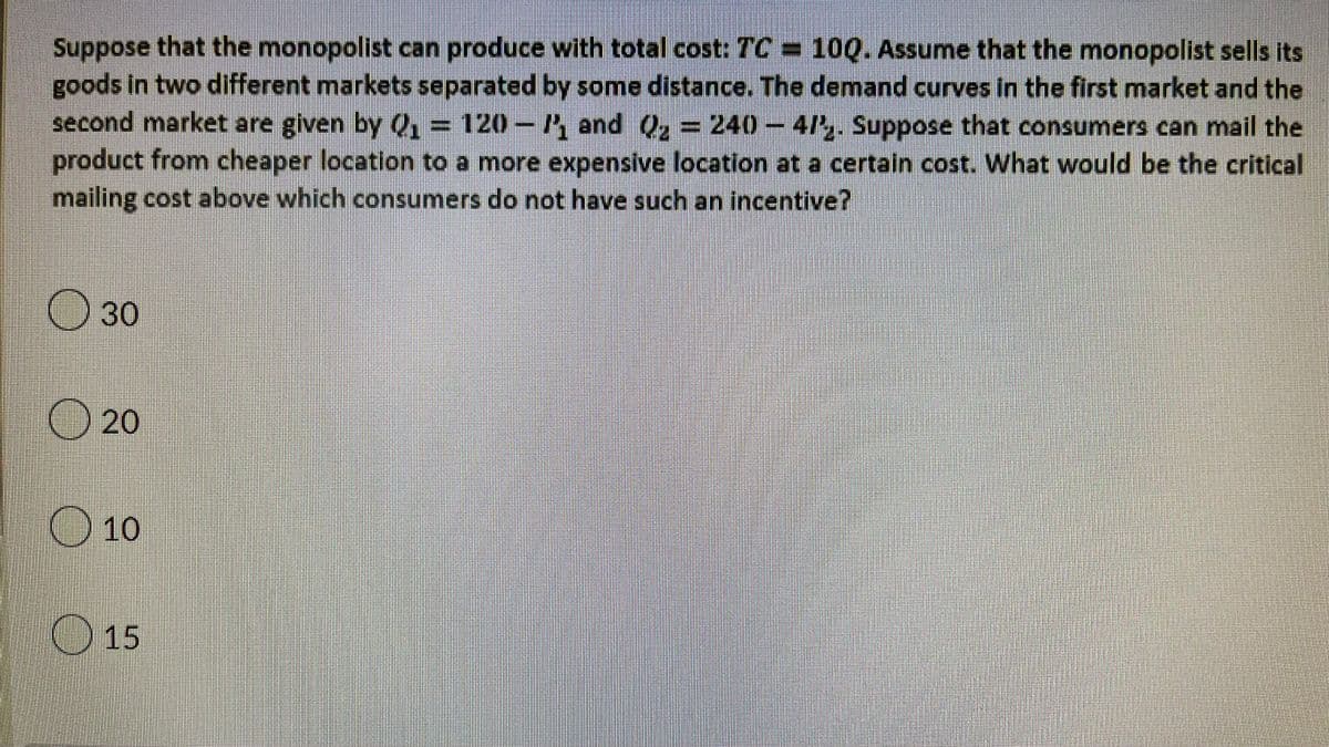 Suppose that the monopolist can produce with total cost: TC= 10Q. Assume that the monopolist sells its
goods in two different markets separated by some distance. The demand curves in the first market and the
second market are given by Q₁ = 120-/₁ and Q₂ = 240-4/2. Suppose that consumers can mail the
product from cheaper location to a more expensive location at a certain cost. What would be the critical
mailing cost above which consumers do not have such an incentive?
30
20
10
15