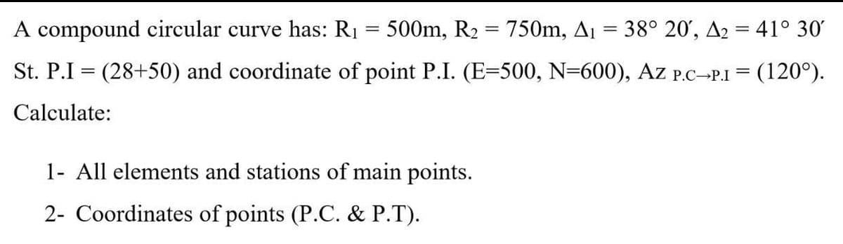 A compound circular curve has: R1 = 500m, R2 = 750m, Ai = 38° 20', A2 = 41° 30'
St. P.I = (28+50) and coordinate of point P.I. (E=500, N=600), Az P.C-P.I = (120°).
Calculate:
1- All elements and stations of main points.
2- Coordinates of points (P.C. & P.T).
