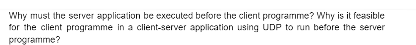 Why must the server application be executed before the client programme? Why is it feasible
for the client programme in a client-server application using UDP to run before the server
programme?