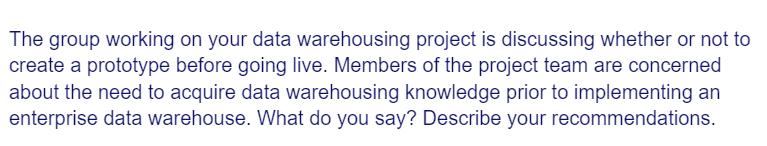 The group working on your data warehousing project is discussing whether or not to
create a prototype before going live. Members of the project team are concerned
about the need to acquire data warehousing knowledge prior to implementing an
enterprise data warehouse. What do you say? Describe your recommendations.