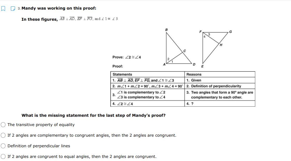 D 3. Mandy was working on this proof:
In these figures, AB 1 AD, EF 1 FG, andZ1= 3.
B
Prove: 22 Z4
Proof:
Statements
Reasons
1. AB 1 AD, EFI FG, and Z123
1. Given
2. m21 + mZ2 = 90°, mZ3 + m/4 = 90
2. Definition of perpendicularity
Z1 is complementary to 22
3.
3. Two angles that form a 90° angle are
complementary to each other.
Z3 is complementary to Z4
4. 22 24
4. ?
What is the missing statement for the last step of Mandy's proof?
O The transitive property of equality
O If 2 angles are complementary to congruent angles, then the 2 angles are congruent.
Definition of perpendicular lines
O If 2 angles are congruent to equal angles, then the 2 angles are congruent.
