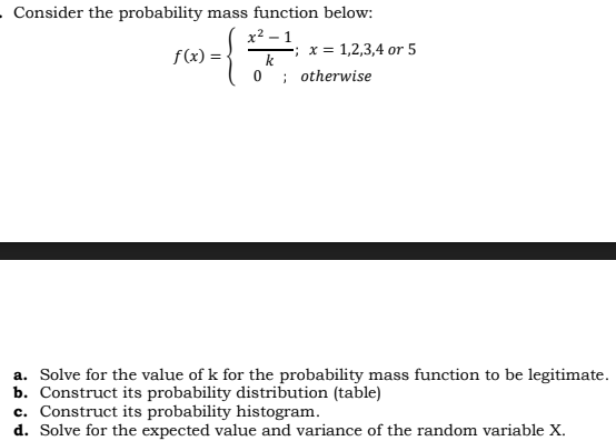 . Consider the probability mass function below:
x2 – 1
f(x) =
=; x = 1,2,3,4 or 5
k
; otherwise
a. Solve for the value of k for the probability mass function to be legitimate.
b. Construct its probability distribution (table)
c. Construct its probability histogram.
d. Solve for the expected value and variance of the random variable X.
