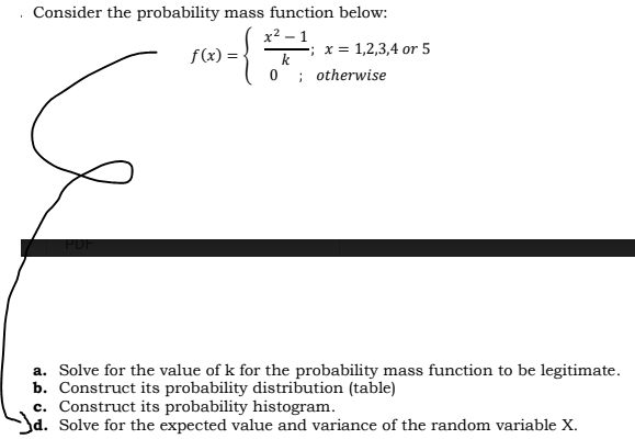 Consider the probability mass function below:
x2 – 1
f(x) =
; x = 1,2,3,4 or 5
k
; otherwise
a. Solve for the value of k for the probability mass function to be legitimate.
b. Construct its probability distribution (table)
c. Construct its probability histogram.
Jd. Solve for the expected value and variance of the random variable X.
