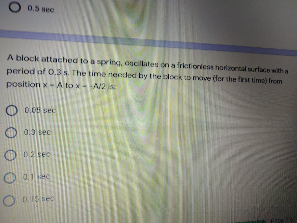 O 0.5 sec
A block attached to a spring, oscillates on a frictionless horizontal surface with a
period of O.3 s. The time needed by the block to move (for the first time) from
position x = A to x = -A/2 is:
O 0.05 sec
O 0.3 sec
O 0.2 sec
O 0.1 sec
O 0.15 sec
Page 2 of
