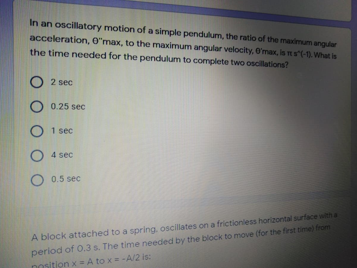 In an oscillatory motion of a simple pendulum, the ratio of the maximum angular
acceleration, e"max, to the maximum angular velocity, e'max, is Tt S^(-1). What is
the time needed for the pendulum to complete two oscillations?
O 2 sec
O 0.25 sec
1 sec
4 sec
0.5 sec
A block attached to a spring, oscillates on a frictionless horizontal surface with a
period of 0.3 s. The time needed by the block to move (for the first time) from
nosition x = A to x = -A/2 is:
