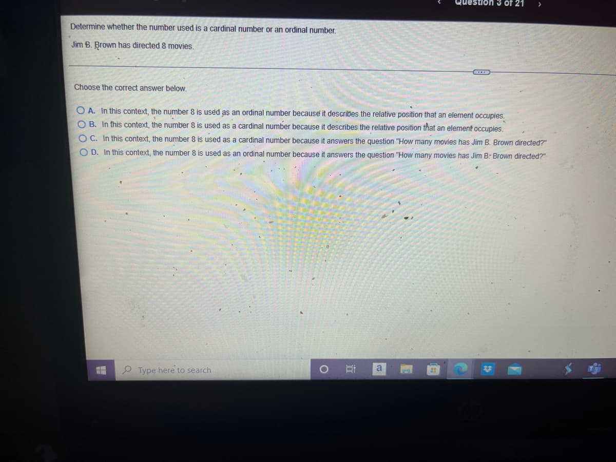 Question 3 of 21
Determine whether the number used is a cardinal number or an ordinal number.
Jim B. Brown has directed 8 movies.
Choose the correct answer below.
O A. In this context, the number 8 is used as an ordinal number because it describes the relative position that an element occupies.
O B. In this context, the number 8 is used as a cardinal number because it describes the relative position that an element occupies.
OC. In this context, the number 8 is used as a cardinal number because it answers the question "How many movies has Jim B. Brown directed?"
O D. In this context, the number 8 is used as an ordinal number because it answers the question "How many movies has Jim B: Brown directed?"
Type here to search
a
