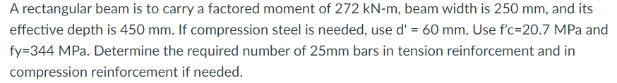 A rectangular beam is to carry a factored moment of 272 kN-m, beam width is 250 mm, and its
effective depth is 450 mm. If compression steel is needed, use d' = 60 mm. Use f'c=20.7 MPa and
fy=344 MPa. Determine the required number of 25mm bars in tension reinforcement and in
compression reinforcement if needed.
