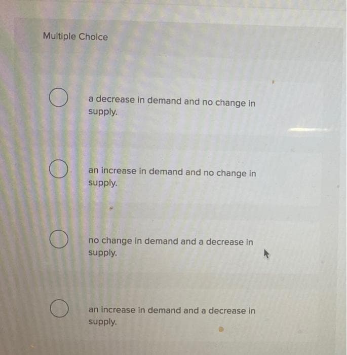 Multiple Choice
O
O
O
O
a decrease in demand and no change in
supply.
an increase in demand and no change in
supply.
no change in demand and a decrease in
supply.
an increase in demand and a decrease in
supply.