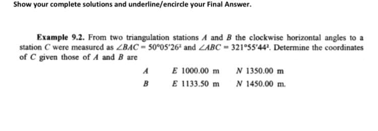 Show your complete solutions and underline/encirde your Final Answer.
Example 9.2. From two triangulation stations A and B the clockwise horizontal angles to a
station C were measured as ZBAC 50°05'26ª and ZABC = 321°55'44'. Determine the coordinates
of C given those of A and B are
E 1000.00 m
E 1133.50 m
N 1350.00 m
N 1450.00 m.
A
B
