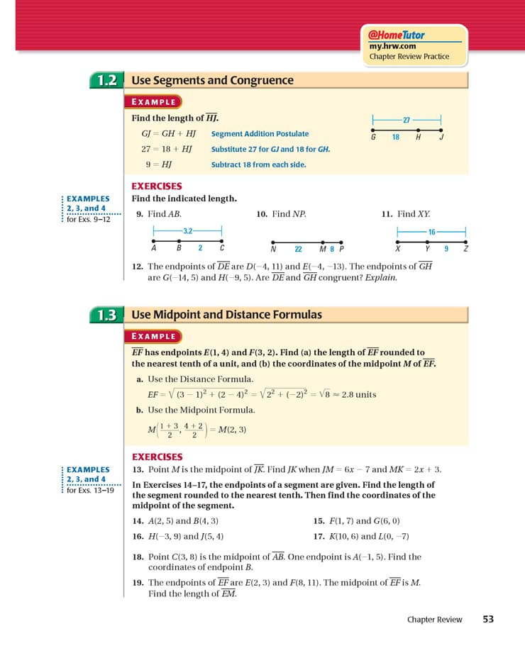 @HomeTutor
my.hrw.com
Chapter Review Practice
1.2 Use Segments and Congruence
EXAMPLE
Find the length of HJ.
27
GJ = GH + HJ segment Addition Postulate
G
18
H
27 = 18 + HJ
9 = HJ
Substitute 27 for GJ and 18 for GH.
Subtract 18 from each side.
EXERCISES
EXAMPLES
Find the indicated length.
2,3, and 4
for Exs. 9-12
9. Find AB.
10. Find NP.
11. Find XY.
-3.2
16
A
B
2
N 22
M 8 P
12. The endpoints of DE are D(-4, 11) and E(-4, –13). The endpoints of GH
are G(-14, 5) and H(-9, 5). Are DE and GH congruent? Explain.
1.3 Use Midpoint and Distance Formulas
EXAMPLE
EF has endpoints E(1, 4) and F(3, 2). Find (a) the length of EF rounded to
the nearest tenth of a unit, and (b) the coordinates of the midpoint M of EF.
a. Use the Distance Formula.
EF = V (3 – 1)? + (2 – 4)² = V/2² + (-2)² = V8 = 2.8 units
b. Use the Midpoint Formula.
M1+3 4 + 2
2' 2
— М(2, 3)
EXERCISES
13. Point Mis the midpoint of JK. Find JK when JM = 6x – 7 and MK = 2x + 3.
In Exercises 14-17, the endpoints ofa segment are given. Find the length of
the segment rounded to the nearest tenth. Then find the coordinates of the
midpoint of the segment.
EXAMPLES
2, 3, and 4
for Exs. 13-19
14. A(2, 5) and B(4, 3)
15. F(1, 7) and G(6, 0)
16. Н-3, 9) and J(5, 4)
17. K(10, 6) and L(0, –7)
18. Point C(3, 8) is the midpoint of AB. One endpoint is A(–1, 5). Find the
coordinates of endpoint B.
19. The endpoints of EF are E(2, 3) and F(8, 11). The midpoint of EF is M.
Find the length of EM.
Chapter Review
53
