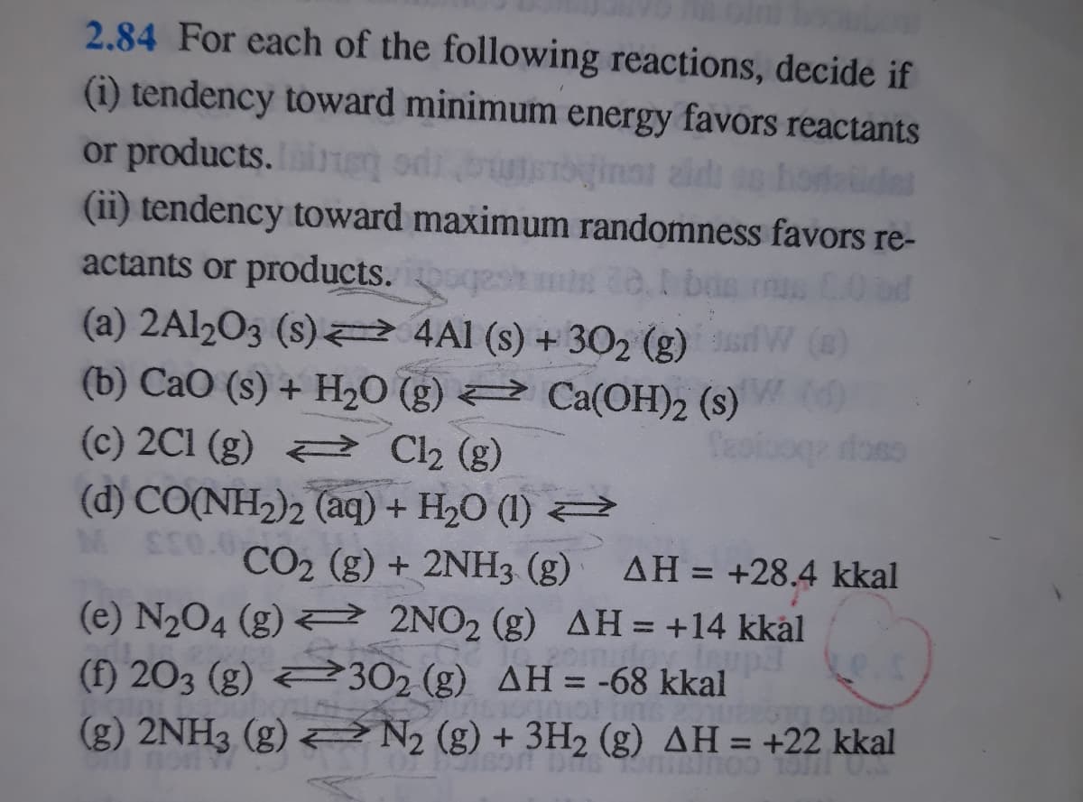 2.84 For each of the following reactions, decide if
(i) tendency toward minimum energy favors reactants
or products. ie odib
(ii) tendency toward maximum randomness favors re-
inst zidi an
actants or products.
(a) 2A12O3 (s) 2 4Al (s) + 302 (g)
(b) CaO (s) + H2O (g) 2 Ca(OH)2 (s)
(3)
doso
(c) 2C1 (g) C2 (g)
(d) CO(NH2)2 (aq) + H20 (1)
CO2 (g) + 2NH3 (g)
AH = +28.4 kkal
%3D
(e) N204 (g) 2 2NO2 (g) AH = +14 kkål
(f) 203 (g) 302 (g) AH= -68 kkal
(g) 2NH3 (g) N, (g) + 3H2 (g) AH = +22 kkal
%3D
%3D
