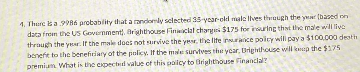 4. There is a .9986 probability that a randomly selected 35-year-old male lives through the year (based on
data from the US Government). Brighthouse Financial charges $175 for insuring that the male will live
through the year. If the male does not survive the year, the life insurance policy will pay a $100,000 death
benefit to the beneficiary of the policy. If the male survives the year, Brighthouse will keep the $175
premium. What is the expected value of this policy to Brighthouse Financial?