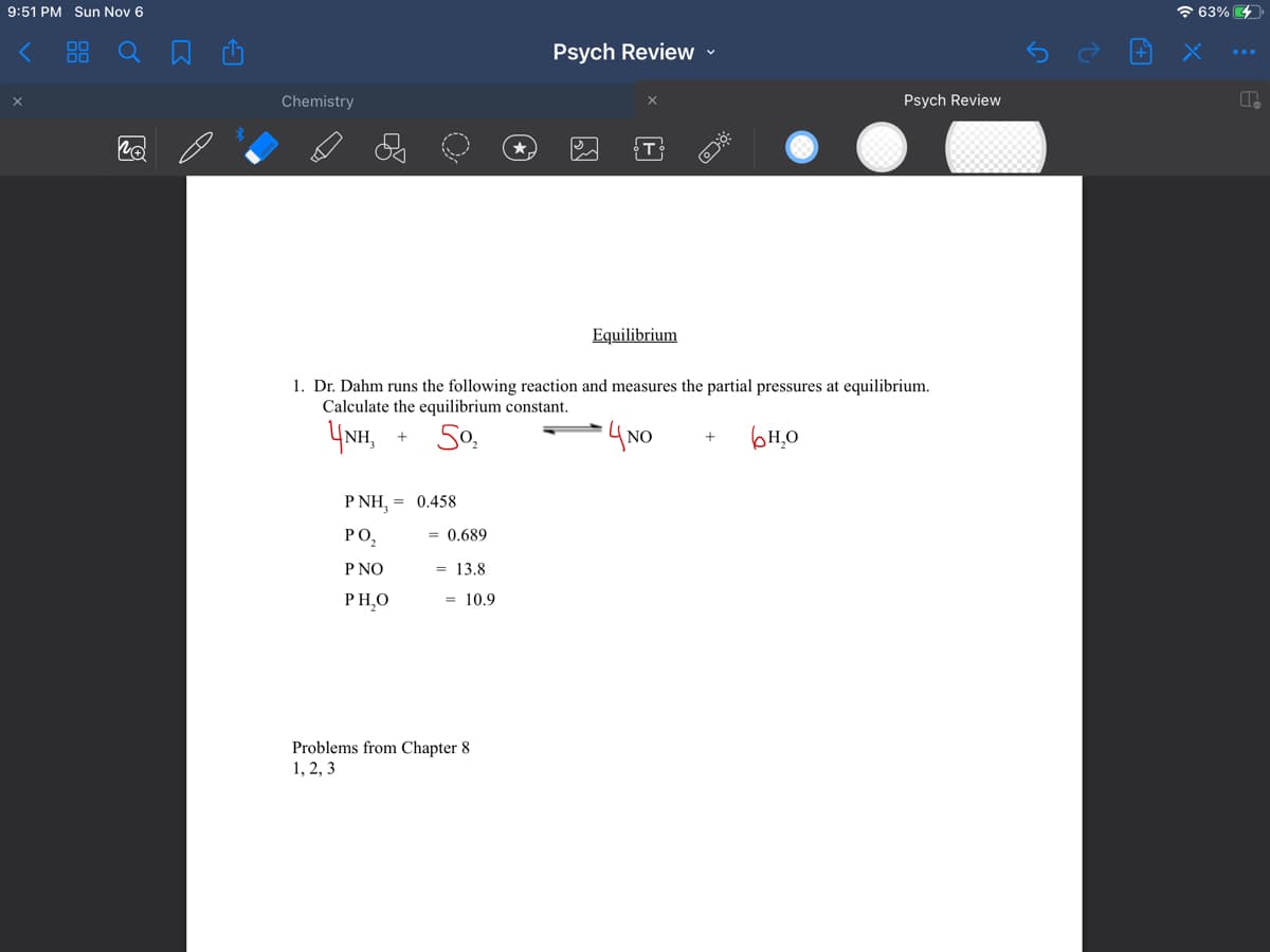 9:51 PM Sun Nov 6
00
00
Chemistry
+
PNH, = 0.458
PO₂
P NO
PH,O
= 0.689
= 13.8
1. Dr. Dahm runs the following reaction and measures the partial pressures at equilibrium.
Calculate the equilibrium constant.
4NH,
5⁰₂
4 NO
H₂O
= 10.9
Psych Review
Problems from Chapter 8
1, 2, 3
Equilibrium
✓
XO
+
Psych Review
63%
P