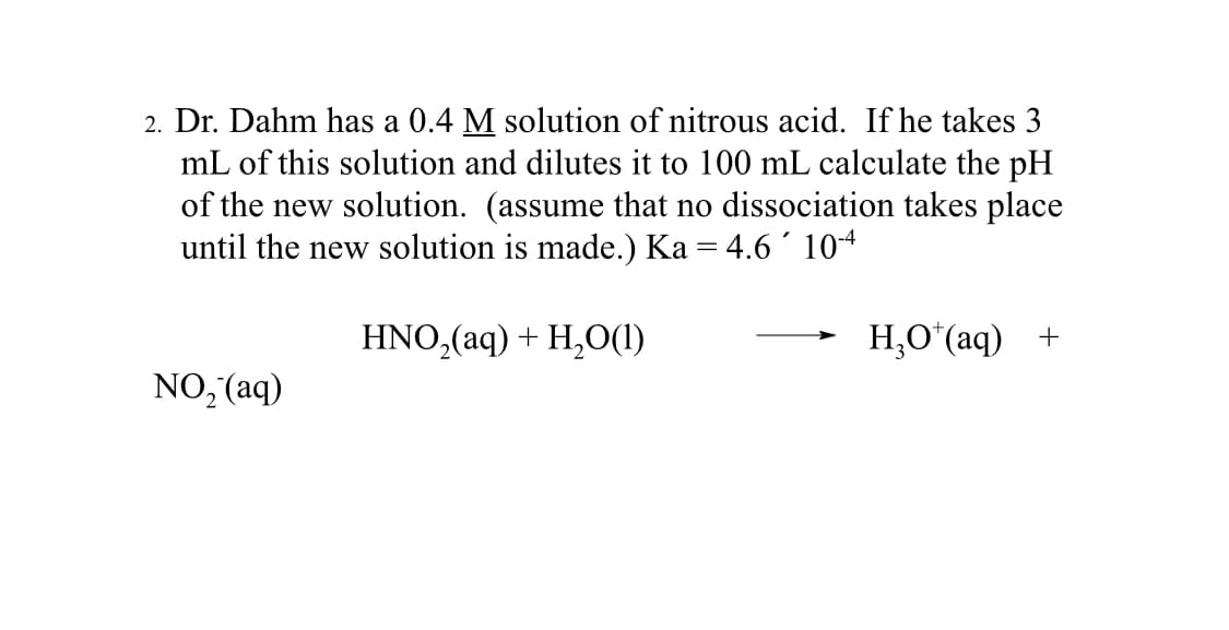 2. Dr. Dahm has a 0.4 M solution of nitrous acid. If he takes 3
mL of this solution and dilutes it to 100 mL calculate the pH
of the new solution. (assume that no dissociation takes place
until the new solution is made.) Ka = 4.6 ´ 10-4
HNO₂(aq) + H₂O(1)
NO₂ (aq)
H,O*(aq) +