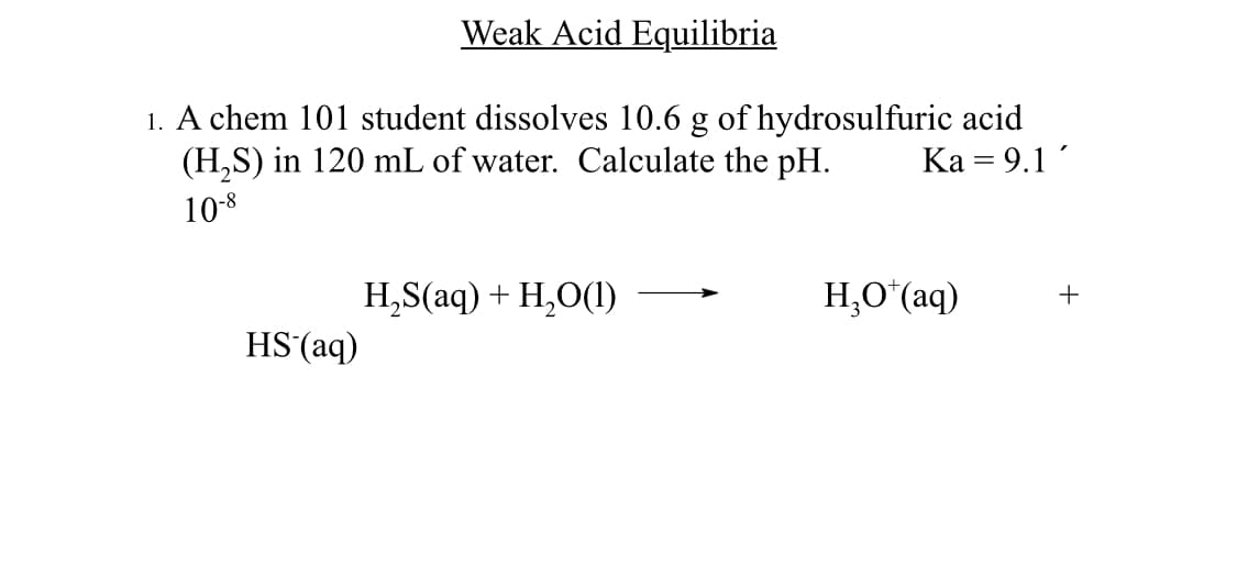 Weak Acid Equilibria
1. A chem 101 student dissolves 10.6 g of hydrosulfuric acid
(H₂S) in 120 mL of water. Calculate the pH.
Ka = 9.1
10-8
HS (aq)
H,S(aq) + H,O(1)
H,O*(aq)
+