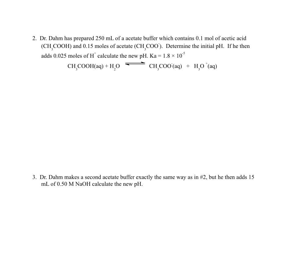 2. Dr. Dahm has prepared 250 mL of a acetate buffer which contains 0.1 mol of acetic acid
(CH₂COOH) and 0.15 moles of acetate (CH₂COO). Determine the initial pH. If he then
adds 0.025 moles of H* calculate the new pH. Ka = 1.8 × 10³
CH₂COOH(aq) + H₂O
CH₂COO (aq) +
HO (aq)
3. Dr. Dahm makes a second acetate buffer exactly the same way as in #2, but he then adds 15
mL of 0.50 M NaOH calculate the new pH.