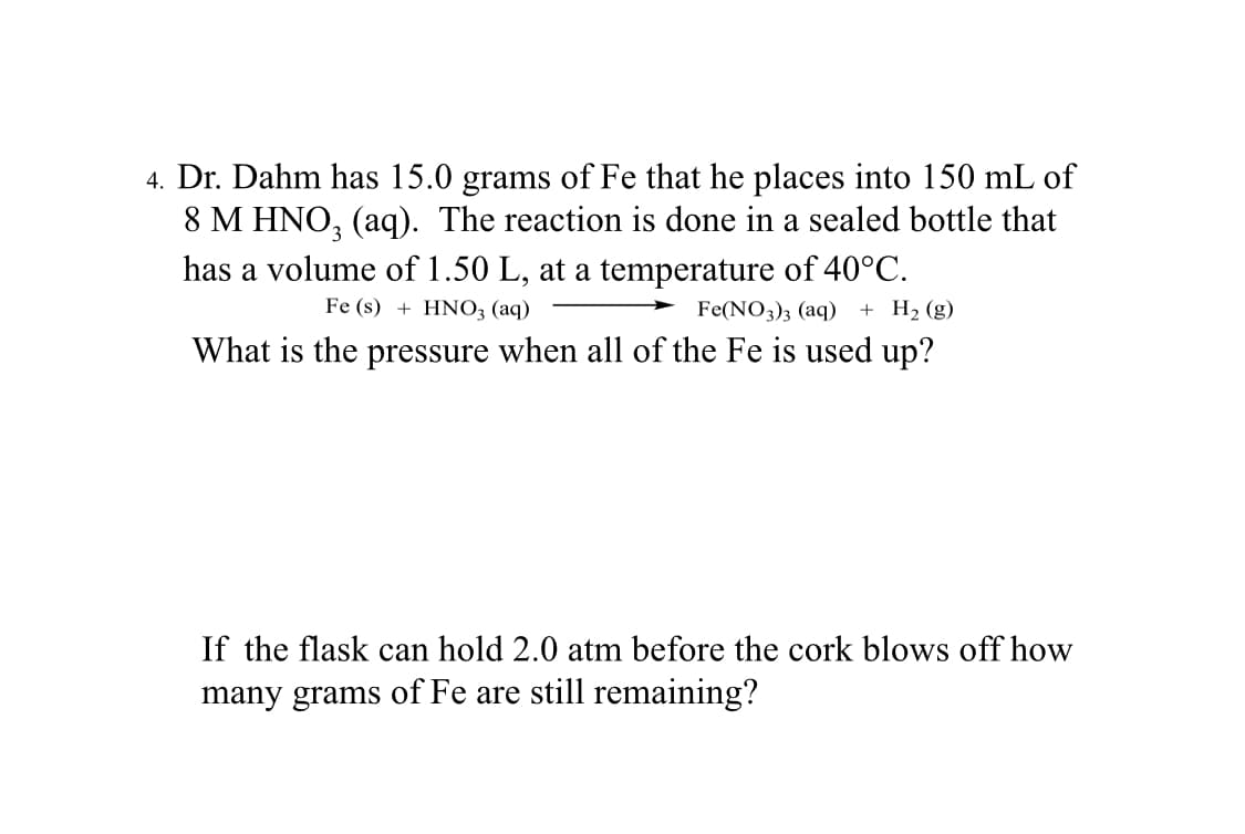 4. Dr. Dahm has 15.0 grams of Fe that he places into 150 mL of
8 M HNO₂ (aq). The reaction is done in a sealed bottle that
has a volume of 1.50 L, at a temperature of 40°C.
Fe (s) + HNO3(aq)
Fe(NO3)3 (aq) + H₂ (g)
What is the pressure when all of the Fe is used up?
If the flask can hold 2.0 atm before the cork blows off how
many grams of Fe are still remaining?