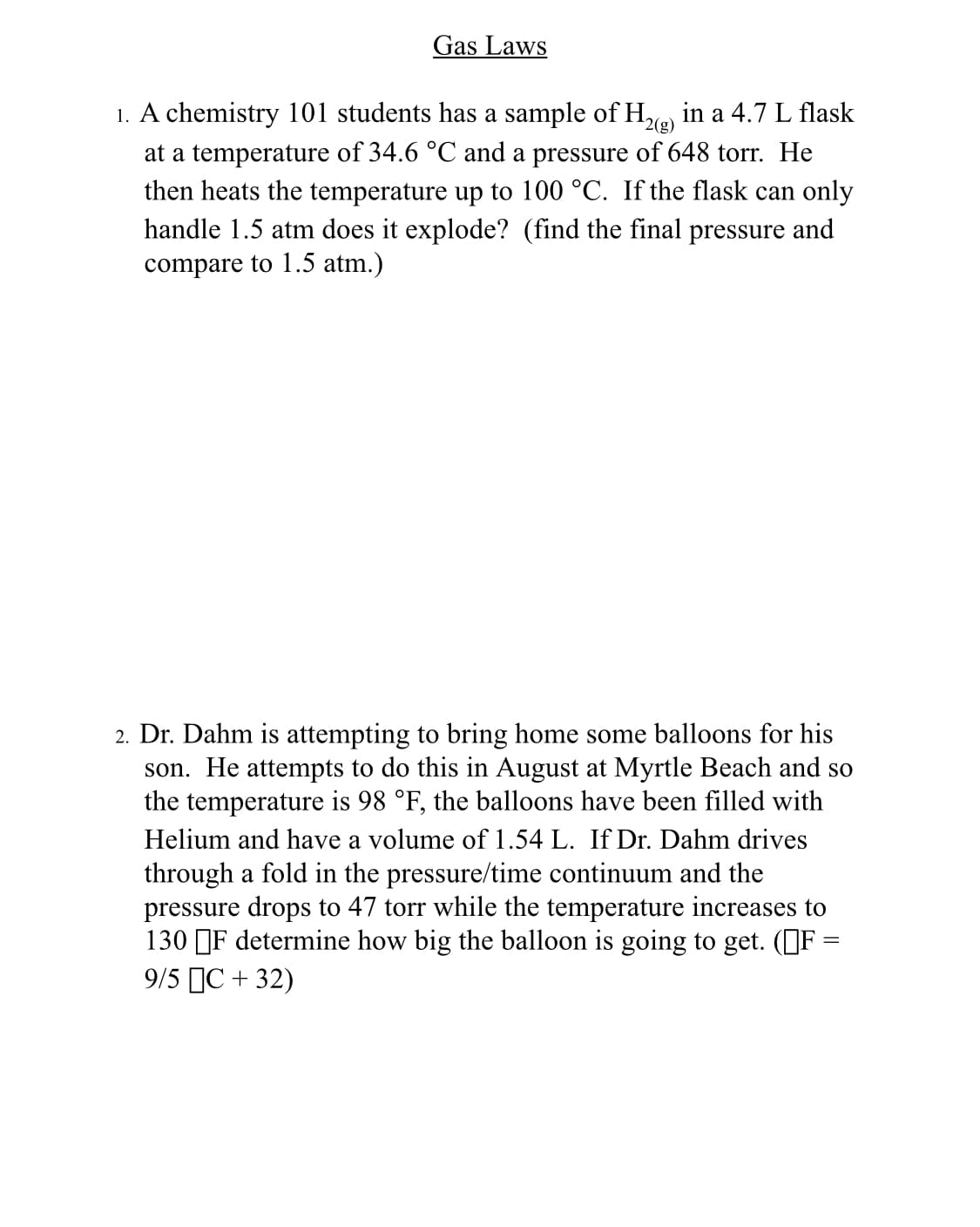 Gas Laws
¹2(g)
1. A chemistry 101 students has a sample of H₂(g) in a 4.7 L flask
at a temperature of 34.6 °C and a pressure of 648 torr. He
then heats the temperature up to 100 °C. If the flask can only
handle 1.5 atm does it explode? (find the final pressure and
compare to 1.5 atm.)
2. Dr. Dahm is attempting to bring home some balloons for his
son. He attempts to do this in August at Myrtle Beach and so
the temperature is 98 °F, the balloons have been filled with
Helium and have a volume of 1.54 L. If Dr. Dahm drives
through a fold in the pressure/time continuum and the
pressure drops to 47 torr while the temperature increases to
130 F determine how big the balloon is going to get. (F=
9/5 C + 32)