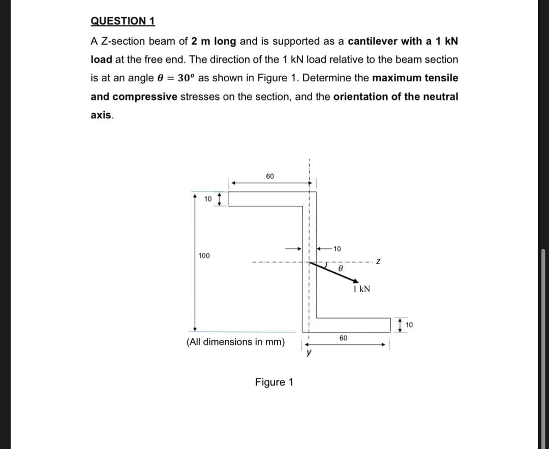 QUESTION 1
A Z-section beam of 2 m long and is supported as a cantilever with a 1 kN
load at the free end. The direction of the 1 kN load relative to the beam section
is at an angle 0 = 30° as shown in Figure 1. Determine the maximum tensile
and compressive stresses on the section, and the orientation of the neutral
axis.
60
10
10
100
1 kN
10
60
(All dimensions in mm)
y
Figure 1
