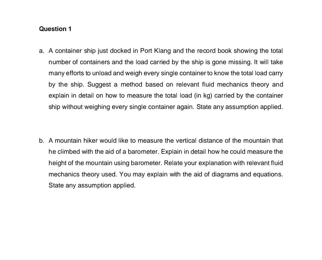 Question 1
a. A container ship just docked in Port Klang and the record book showing the total
number of containers and the load carried by the ship is gone missing. It will take
many efforts to unload and weigh every single container to know the total load carry
by the ship. Suggest a method based on relevant fluid mechanics theory and
explain in detail on how to measure the total load (in kg) carried by the container
ship without weighing every single container again. State any assumption applied.
b. A mountain hiker would like to measure the vertical distance of the mountain that
he climbed with the aid of a barometer. Explain in detail how he could measure the
height of the mountain using barometer. Relate your explanation with relevant fluid
mechanics theory used. You may explain with the aid of diagrams and equations.
State any assumption applied.
