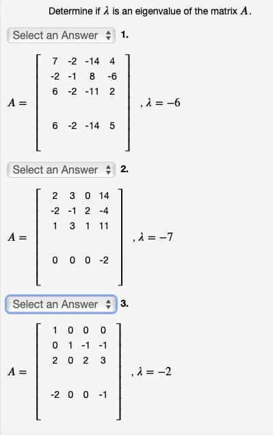 Determine if å is an eigenvalue of the matrix A.
Select an Answer + 1.
7 -2 -14 4
-2 -1
8.
-6
6 -2 -11 2
A =
,2 = -6
6 -2 -14 5
Select an Answer 2.
2 3 0 14
-2 -1 2 -4
1
3
1
11
A =
,2 = -7
0 0 0 -2
Select an Answer 3.
1 0 0 0
0 1 -1
-1
2 0
2
A =
, λ-2
-2 0 0 -1
