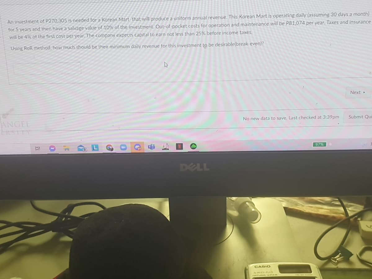 An investment of P270,305 is needed for a Korean Mart that will produce a uniform annual revenue. This Korean Mart is operating daily (assuming 30 days a month)
for 5 years and then have a salvage value of 10% of the investment. Out-of-pocket costs for operation and maintenance will be P81,074 per year. Taxes and insurance
will be 4% of the first cost per year. The company expects capital to earn not less than 25% before income taxes.
Using RoR method, how much should be their minimum daily revenue for this investment to be desirable(break-even)?
Next
No new data to save. Last checked at 3:39pm
Submit Qui
ANGEL
97%
DELL
CASIO
tIES PLUN
