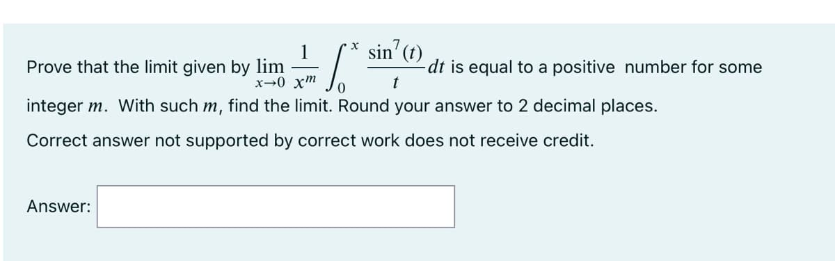 sin' (t)
x→0 xm
t
integer m. With such m, find the limit. Round your answer to 2 decimal places.
Correct answer not supported by correct work does not receive credit.
Prove that the limit given by lim
Answer:
X
-dt is equal to a positive number for some
