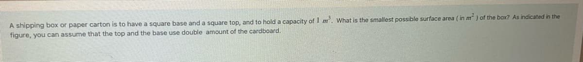 A shipping box or paper carton is to have a square base and a square top, and to hold a capacity of 1 m². What is the smallest possible surface area (in m²) of the box? As indicated in the
figure, you can assume that the top and the base use double amount of the cardboard.