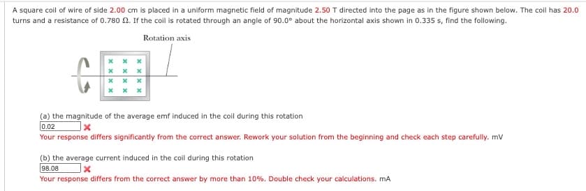 A square coil of wire of side 2.00 cm is placed in a uniform magnetic field of magnitude 2.50 T directed into the page as in the figure shown below. The coil has 20.0
turns and a resistance of 0.780 2. If the coil is rotated through an angle of 90.0° about the horizontal axis shown in 0.335 s, find the following.
Rotation axis
x
x x
xxx
xxx
(a) the magnitude of the average emf induced in the coil during this rotation
0.02
x
Your response differs significantly from the correct answer. Rework your solution from the beginning and check each step carefully. mV
(b) the average current induced in the coil during this rotation
98.08
X
Your response differs from the correct answer by more than 10%. Double check your calculations. mA