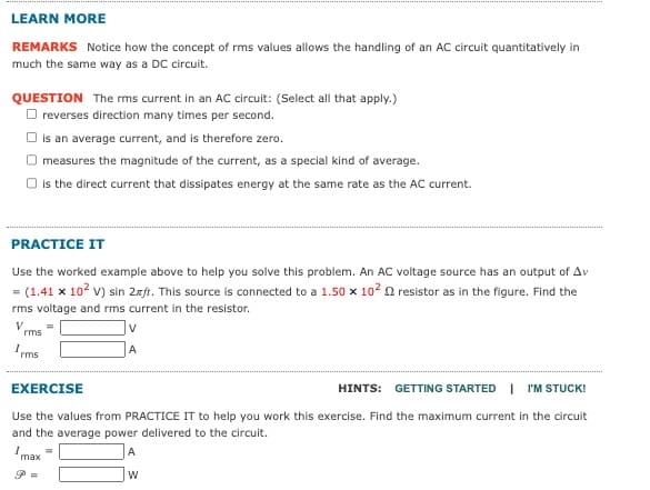 LEARN MORE
REMARKS Notice how the concept of rms values allows the handling of an AC circuit quantitatively in
much the same way as a DC circuit.
QUESTION The rms current in an AC circuit: (Select all that apply.)
reverses direction many times per second.
is an average current, and is therefore zero.
measures the magnitude of the current, as a special kind of average.
is the direct current that dissipates energy at the same rate as the AC current.
PRACTICE IT
Use the worked example above to help you solve this problem. An AC voltage source has an output of Av
= (1.41 x 10² V) sin 2xft. This source is connected to a 1.50 x 10² 2 resistor as in the figure. Find the
rms voltage and rms current in the resistor.
V
rms
Irms
v
A
EXERCISE
HINTS: GETTING STARTED | I'M STUCK!
Use the values from PRACTICE IT to help you work this exercise. Find the maximum current in the circuit
and the average power delivered to the circuit.
max =
A
W