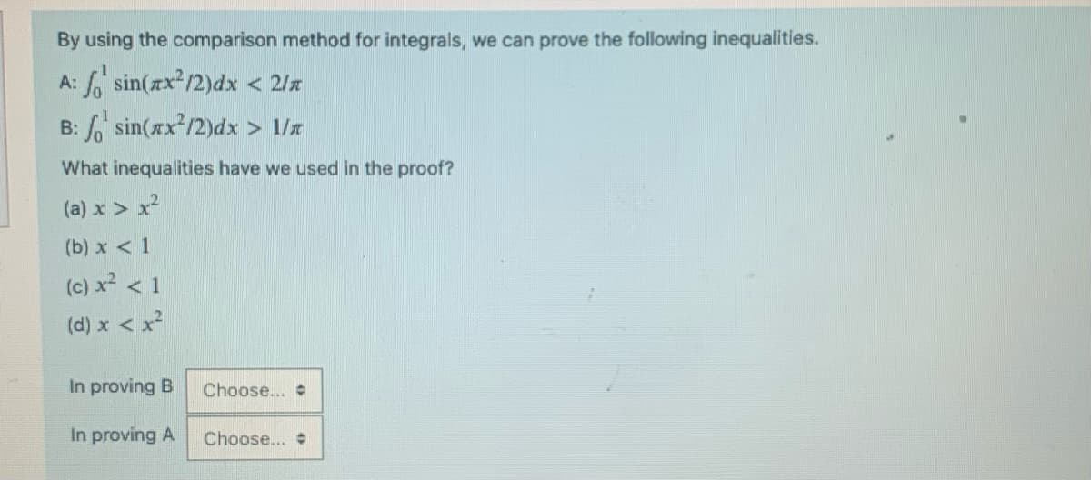 By using the comparison method for integrals, we can prove the following inequalities.
A: o sin(xx²/2)dx < 2/x
B: o sin(xx²/2)dx > 1/
What inequalities have we used in the proof?
(a) x > x²
(b) x < 1
(c) x² < 1
(d) x < x²
In proving B
In proving A
Choose...
Choose... #