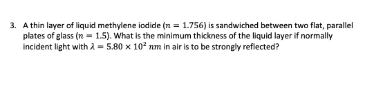 3. A thin layer of liquid methylene iodide (n = 1.756) is sandwiched between two flat, parallel
plates of glass (n = 1.5). What is the minimum thickness of the liquid layer if normally
incident light with λ = 5.80 x 10² nm in air is to be strongly reflected?