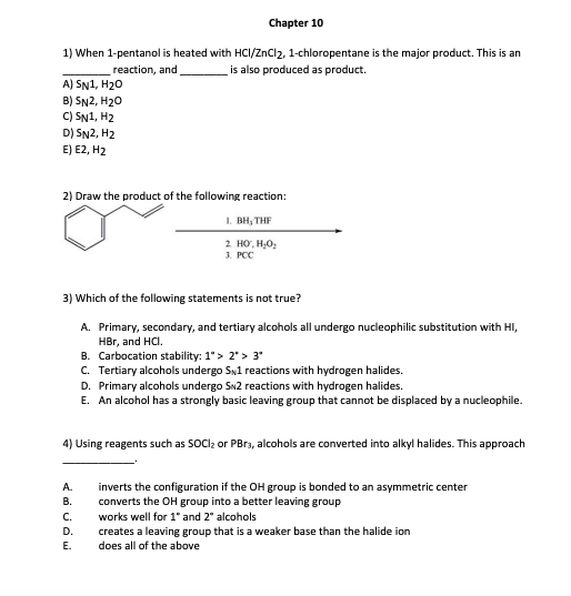 1) When 1-pentanol is heated with HCI/ZnCl2, 1-chloropentane is the major product. This is an
is also produced as product.
reaction, and
A) SN1, H₂O
B) SN2, H₂O
C) SN1, H₂
D) SN2, H2
E) E2, H2
Chapter 10
2) Draw the product of the following reaction:
1. BH, THE
2 HỒ, HyOy
3. PCC
3) Which of the following statements is not true?
A. Primary, secondary, and tertiary alcohols all undergo nucleophilic substitution with HI,
HBr, and HCI.
B. Carbocation stability: 1*> 2* > 3*
C. Tertiary alcohols undergo SN1 reactions with hydrogen halides.
D. Primary alcohols undergo SN2 reactions with hydrogen halides.
E. An alcohol has a strongly basic leaving group that cannot be displaced by a nucleophile.
4) Using reagents such as SOCI₂ or PBrą, alcohols are converted into alkyl halides. This approach
A.
B.
C.
D.
E.
inverts the configuration if the OH group is bonded to an asymmetric center
converts the OH group into a better leaving group
works well for 1" and 2* alcohols
creates a leaving group that is a weaker base than the halide ion
does all of the above