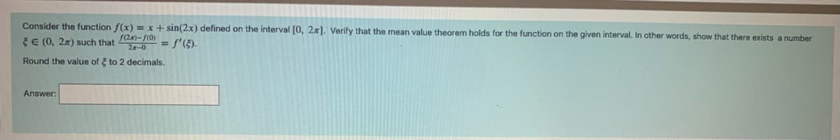 Consider the function f(x) = x + sin(2x) defined on the interval [0, 2x]. Verify that the mean value theorem holds for the function on the given interval. In other words, show that there exists a number
E € (0, 2) such that
f(2x)-f(0)
2x-0
= f'(§).
Round the value of to 2 decimals.
Answer: