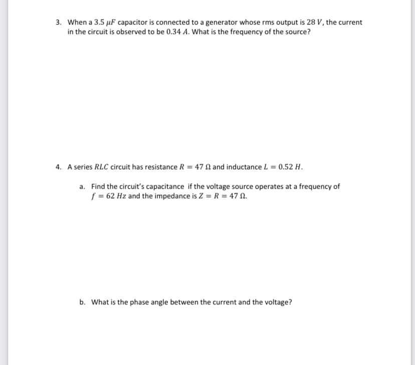 3. When a 3.5 μF capacitor is connected to a generator whose rms output is 28 V, the current
in the circuit is observed to be 0.34 A. What is the frequency of the source?
4. A series RLC circuit has resistance R = 47 2 and inductance L = 0.52 H.
a. Find the circuit's capacitance if the voltage source operates at a frequency of
f = 62 Hz and the impedance is Z = R = 47 9.
b. What is the phase angle between the current and the voltage?