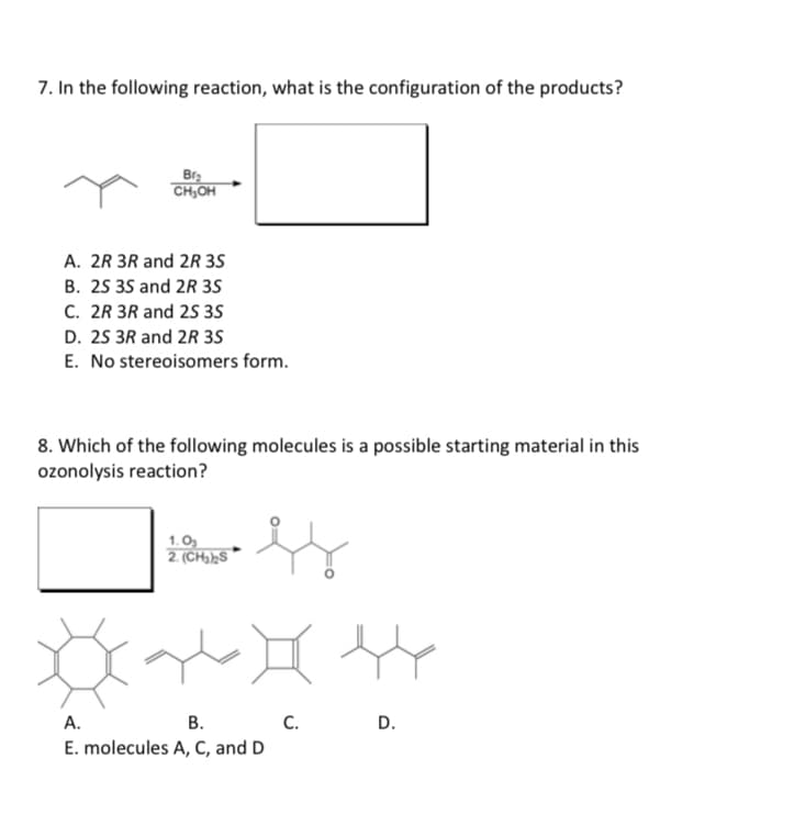 7. In the following reaction, what is the configuration of the products?
Br₂
CH₂OH
A. 2R 3R and 2R 3S
B. 2S 3S and 2R 3S
C. 2R 3R and 2S 3S
D. 2S 3R and 2R 3S
E. No stereoisomers form.
8. Which of the following molecules is a possible starting material in this
ozonolysis reaction?
ss
1.0₂
2. (CH₂)₂S
A.
B.
E. molecules A, C, and D
C.
44
D.