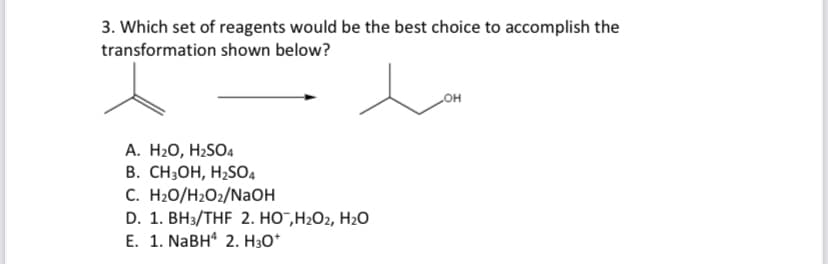 3. Which set of reagents would be the best choice to accomplish the
transformation shown below?
A. H₂O, H₂SO4
B. CH3OH, H₂SO4
C. H₂O/H₂O2/NaOH
D. 1. BH3/THF 2. HO™,H₂O2, H₂O
E. 1. NaBH4 2. H3O+
OH