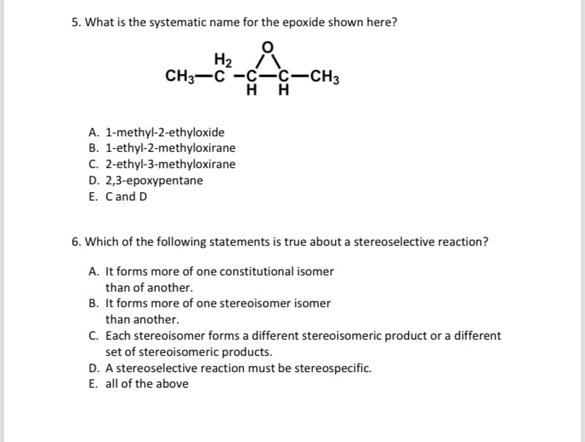 5. What is the systematic name for the epoxide shown here?
H₂
CH3-C-C-C-CH3
HH
A. 1-methyl-2-ethyloxide
B. 1-ethyl-2-methyloxirane
C. 2-ethyl-3-methyloxirane
D. 2,3-epoxypentane
E. C and D
6. Which of the following statements is true about a stereoselective reaction?
A. It forms more of one constitutional isomer
than of another.
B. It forms more of one stereoisomer isomer
than another.
C. Each stereoisomer forms a different stereoisomeric product or a different
set of stereoisomeric products.
D. A stereoselective reaction must be stereospecific.
E. all of the above