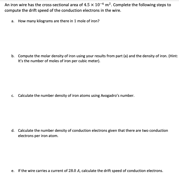 An iron wire has the cross-sectional area of 4.5 x 10-6 m². Complete the following steps to
compute the drift speed of the conduction electrons in the wire.
a. How many kilograms are there in 1 mole of iron?
b. Compute the molar density of iron using your results from part (a) and the density of iron. (Hint:
It's the number of moles of iron per cubic meter).
C. Calculate the number density of iron atoms using Avogadro's number.
d. Calculate the number density of conduction electrons given that there are two conduction
electrons per iron atom.
e. If the wire carries a current of 28.0 A, calculate the drift speed of conduction electrons.