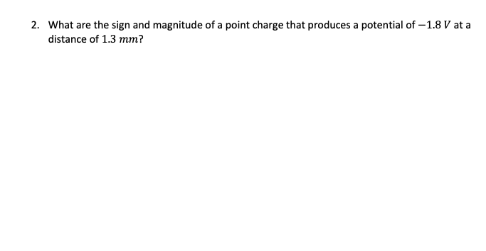 2. What are the sign and magnitude of a point charge that produces a potential of -1.8 V at a
distance of 1.3 mm?