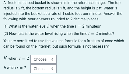 A frustum shaped bucket is shown as in the reference image. The top
radius is 2 ft, the bottom radius is 1 ft, and the height is 2 ft. Water is
injected into the bucket at a rate of 1 cubic foot per minute. Answer the
following with your answers rounded to 2 decimal places.
(1) What is the water level / when the time t = 2 minutes?
(2) How fast is the water level rising when the time t = 2 minutes?
You are permitted to use the volume formula for a frustum of cone which
can be found on the internet, but such formula is not necessary.
h' when t = 2 Choose... +
h when 1 = 2
Choose...