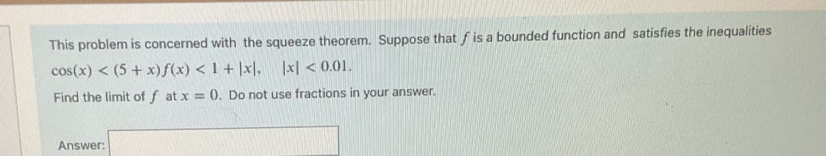 This problem is concerned with the squeeze theorem. Suppose that is a bounded function and satisfies the inequalities
cos(x) < (5 + x) f(x) < 1+ |x|, |x| <0.01.
Find the limit off at x = 0. Do not use fractions in your answer.
Answer: