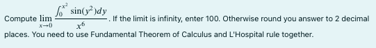 fo* sin(y²)dy
to
places. You need to use Fundamental Theorem of Calculus and L'Hospital rule together.
Compute lim
x+0
If the limit is infinity, enter 100. Otherwise round you answer to 2 decimal