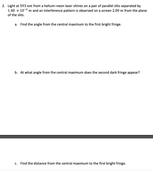 2. Light at 593 nm from a helium-neon laser shines on a pair of parallel slits separated by
1.40 x 10-5 m and an interference pattern is observed on a screen 2.00 m from the plane
of the slits.
a. Find the angle from the central maximum to the first bright fringe.
b. At what angle from the central maximum does the second dark fringe appear?
c. Find the distance from the central maximum to the first bright fringe.