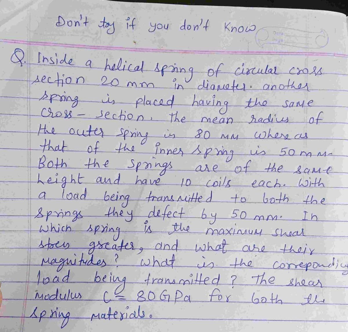Don't tay if you don't Know
Paye
Q Inside a helical sping of ciscular crols
section 20 mm.
in diameter. another
spring
placed having the
is
same
of
Cross - section. the
the outer sping is
radius
mean
80 MM
that of the înner spng is
where as
Both the Spnings
height and have
a load being trans nitte d
Springs
which Apring
is 50 mMa
are of the same
each. withh
both the
10 coils
to
they defect by 50 mm-
is the maxinum sheal
stoes gseater, dnd what are theix
In
Maguitides? what
what is the corepondi
toad transmitted ? The shear
Modulus ce 80G Pa for Goth
being
the
Apringputerials.
