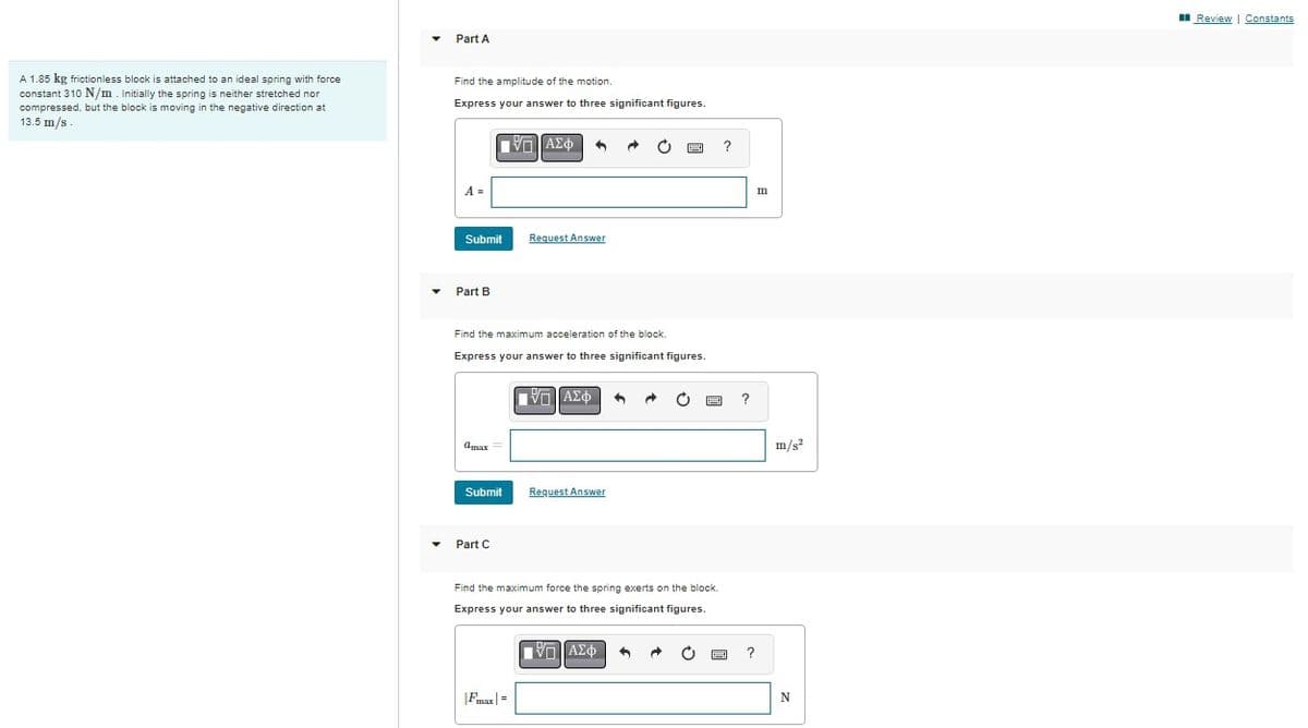 A 1.85 kg frictionless block is attached to an ideal spring with force.
constant 310 N/m. Initially the spring is neither stretched nor
compressed, but the block is moving in the negative direction at
13.5 m/s
Part A
Find the amplitude of the motion.
Express your answer to three significant figures.
A =
Submit
Part B
amax
Submit
Part C
ΠΑΣΦ
Find the maximum acceleration of the block.
Express your answer to three significant figures.
ΠΙΑΣΦΑ
1
|Fmax|=
Request Answer
Request Answer
→ O
1
Find the maximum force the spring exerts on the block.
Express your answer to three significant figures.
ΠΙΑΣΦ 1
?
?
?
m
m/s²
N
Review | Constants