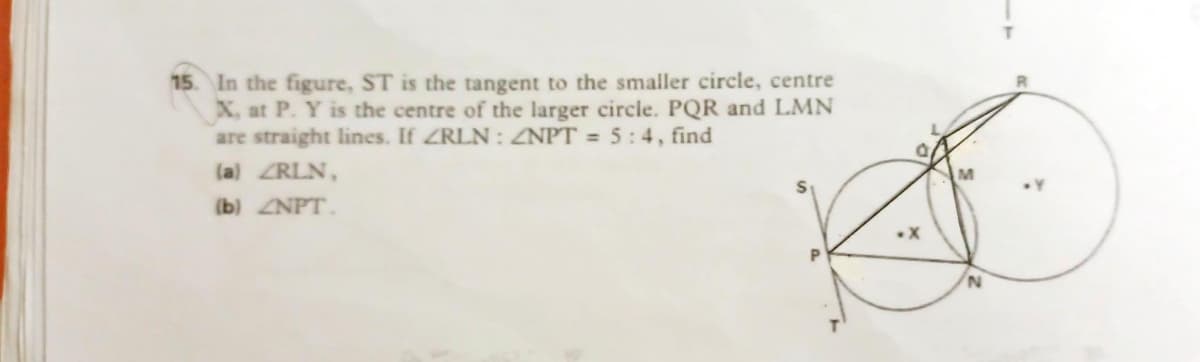 15. In the figure, ST is the tangent to the smaller circle, centre
X, at P. Y is the centre of the larger circle. PQR and LMN
are straight lines. If ZRLN : ZNPT = 5:4, find
la) ZRLN,
(b) ZNPT.
