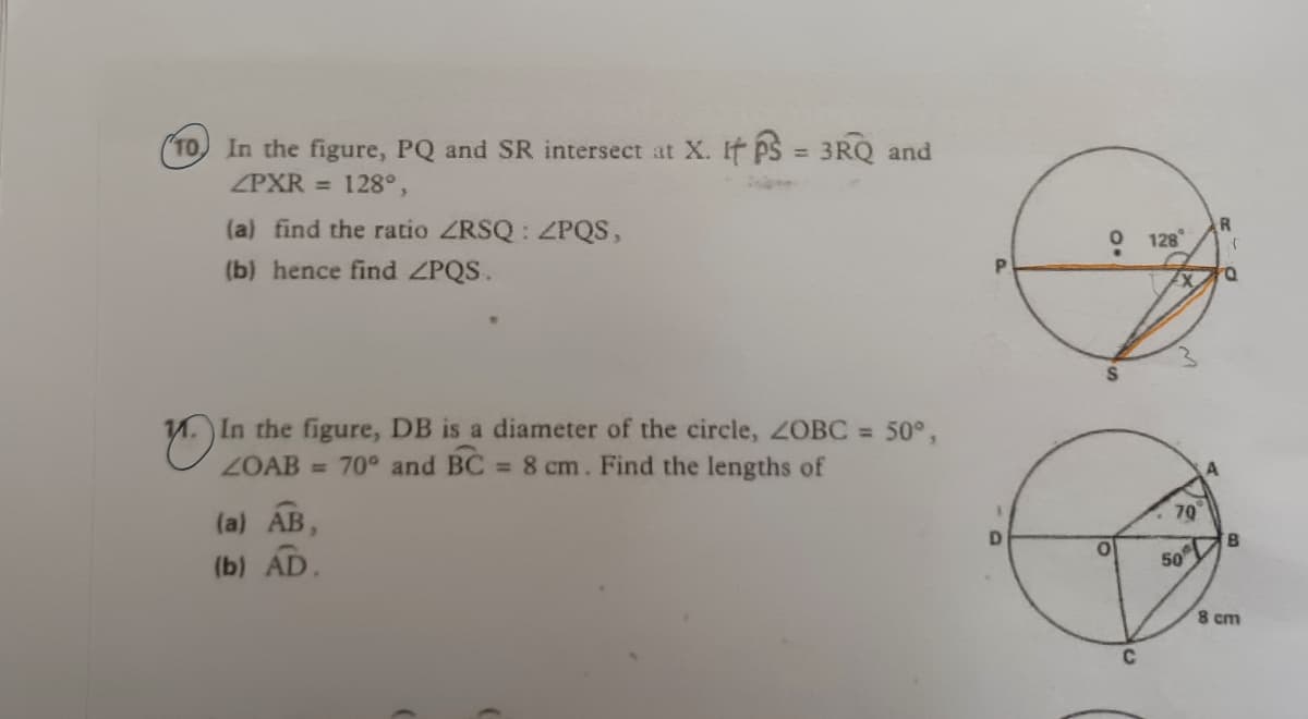 "TO In the figure, PQ and SR intersect at X. If ps = 3RQ and
ZPXR = 128°,
%3D
(a) find the ratio ZRSQ : ZPQS,
R.
128
(b) hence find ZPQS.
P.
In the figure, DB is a diameter of the circle, ZOBC = 50°,
ZOAB = 70° and BC 8 cm. Find the lengths of
(a) AB,
79
(b) AD.
8.
50
8 cm
C
