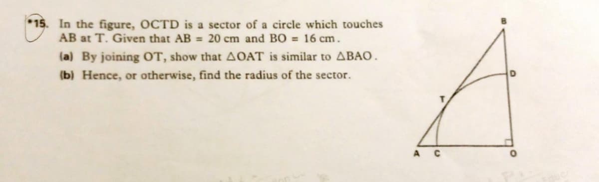 *15. In the figure, OCTD is a sector of a circle which touches
AB at T. Given that AB = 20 cm and BO 16 cm.
(a) By joining OT, show that AOAT is similar to ABAO.
(b) Hence, or otherwise, find the radius of the sector.
A C
