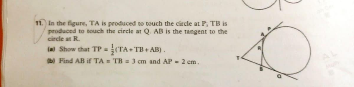 11. In the figure, TA is produced to touch the circle at P; TB is
produced to touch the circle at Q. AB is the tangent to the
circle at R.
(a) Show that TP = (TA+ TB+ AB).
(b) Find AB if TA = TB = 3 cm and AP = 2 cm.
AL
